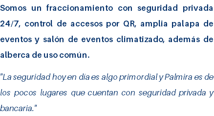 Somos un fraccionamiento con seguridad privada 24/7, control de accesos por QR, amplia palapa de eventos y salón de eventos climatizado, además de alberca de uso común. "La seguridad hoy en día es algo primordial y Palmira es de los pocos lugares que cuentan con seguridad privada y bancaria." 