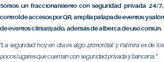 Somos un fraccionamiento con seguridad privada 24/7, control de accesos por QR, amplia palapa de eventos y salón de eventos climatizado, además de alberca de uso común. "La seguridad hoy en día es algo primordial y Palmira es de los pocos lugares que cuentan con seguridad privada y bancaria." 